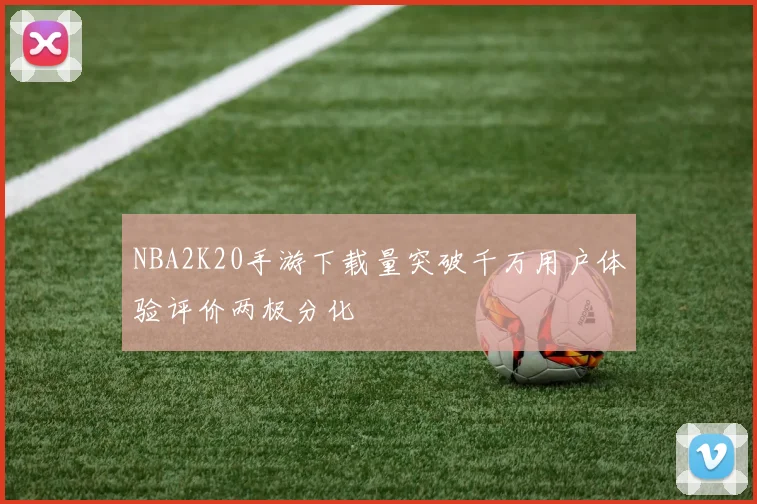 NBA2K20手游下载量突破千万用户体验评价两极分化
